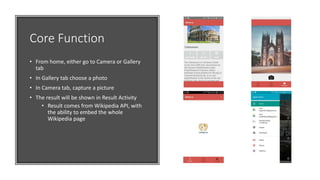 Core Function
• From home, either go to Camera or Gallery
tab
• In Gallery tab choose a photo
• In Camera tab, capture a picture
• The result will be shown in Result Activity
• Result comes from Wikipedia API, with
the ability to embed the whole
Wikipedia page
 