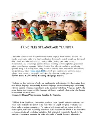 PRINCIPLES OF LANGUAGE TRANSFER
*What kind of transfer can be expected from the first language to the second? Students can
transfer sensorimotor skills (eye–hand coordination, fine-muscle control, spatial and directional
skills, visual perception and memory); auditory skills (auditory perception, memory,
discrimination, and sequencing); common features of writing systems (alphabets, punctuation
rules); comprehension strategies (finding the main idea, inferring, predicting, use of cuing
systems); study skills (taking notes, using reference sources); habits and attitudes (self-esteem,
task persistence, focus) (Cloud et al., 2000); (speech–print relationships; concepts such as
syllable, word, sentence, paragraph); and knowledge about the reading process.
Horwitz, Elaine K.(2nd Edition) .Becoming a Language Teacher.
*Students can draw on the set of skills and metalinguistic understanding they have gained from
their heritage language when working in another language because both languages are working
out from a central operating system known as the Common Underlying Proficiency (CUP). This
means that the development of either language will have a beneficial effect on the other because
of the transfer that takes place.
Eckman, F. BilingualPrinciples.com. Teaching for Transfer.
*Children in the English-only intervention condition, initial Spanish receptive vocabulary and
elision skills moderated the impact of the intervention on English receptive vocabulary and
elision skills at posttest, respectively. For children in the transitional intervention condition,
initial English definitional vocabulary and elision skills moderated the impact of the intervention
on Spanish definitional vocabulary and elision skills at posttest, respectively. Results for the
vocabulary interactions supported the notion of transfer of specific linguistic information
 