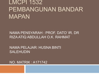 LMCPI 1532
PEMBANGUNAN BANDAR
MAPAN
NAMA PENSYARAH : PROF. DATO’ IR. DR
RIZA ATIQ ABDULLAH O.K. RAHMAT
NAMA PELAJAR: HUSNA BINTI
SALEHUDIN
NO. MATRIK : A171742
 