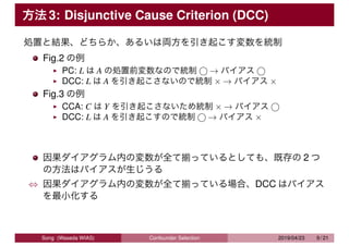 方法 3: Disjunctive Cause Criterion (DCC)
処置と結果、どちらか、あるいは両方を引き起こす変数を統制
Fig.2 の例
PC: L は A の処置前変数なので統制 ⃝ → バイアス ⃝
DCC: L は A ...