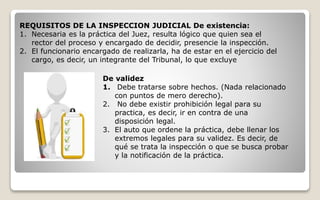 REQUISITOS DE LA INSPECCION JUDICIAL De existencia:
1. Necesaria es la práctica del Juez, resulta lógico que quien sea el
rector del proceso y encargado de decidir, presencie la inspección.
2. El funcionario encargado de realizarla, ha de estar en el ejercicio del
cargo, es decir, un integrante del Tribunal, lo que excluye
De validez
1. Debe tratarse sobre hechos. (Nada relacionado
con puntos de mero derecho).
2. No debe existir prohibición legal para su
practica, es decir, ir en contra de una
disposición legal.
3. El auto que ordene la práctica, debe llenar los
extremos legales para su validez. Es decir, de
qué se trata la inspección o que se busca probar
y la notificación de la práctica.
 