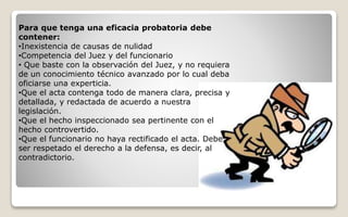 Para que tenga una eficacia probatoria debe
contener:
•Inexistencia de causas de nulidad
•Competencia del Juez y del funcionario
• Que baste con la observación del Juez, y no requiera
de un conocimiento técnico avanzado por lo cual deba
oficiarse una experticia.
•Que el acta contenga todo de manera clara, precisa y
detallada, y redactada de acuerdo a nuestra
legislación.
•Que el hecho inspeccionado sea pertinente con el
hecho controvertido.
•Que el funcionario no haya rectificado el acta. Debe
ser respetado el derecho a la defensa, es decir, al
contradictorio.
 