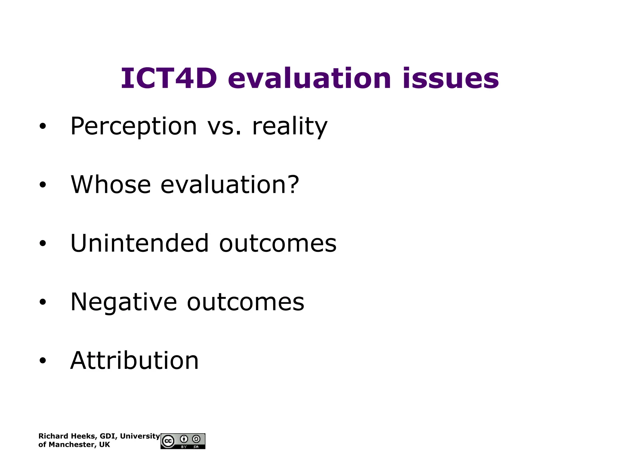 Richard Heeks, GDI, University
of Manchester, UK
ICT4D evaluation issues
• Perception vs. reality
• Whose evaluation?
• Unintended outcomes
• Negative outcomes
• Attribution
 