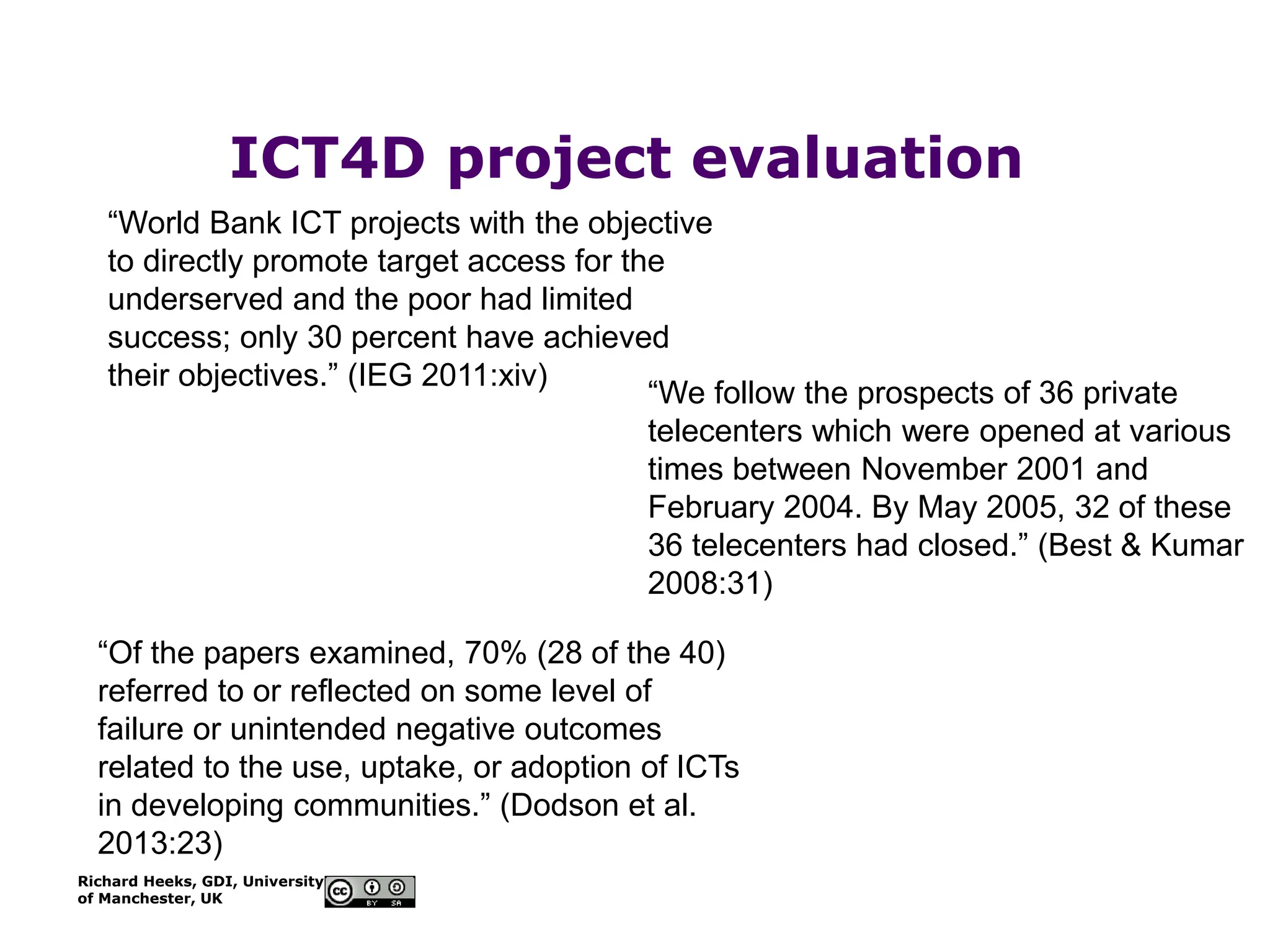 Richard Heeks, GDI, University
of Manchester, UK
ICT4D project evaluation
“World Bank ICT projects with the objective
to directly promote target access for the
underserved and the poor had limited
success; only 30 percent have achieved
their objectives.” (IEG 2011:xiv)
“Of the papers examined, 70% (28 of the 40)
referred to or reflected on some level of
failure or unintended negative outcomes
related to the use, uptake, or adoption of ICTs
in developing communities.” (Dodson et al.
2013:23)
“We follow the prospects of 36 private
telecenters which were opened at various
times between November 2001 and
February 2004. By May 2005, 32 of these
36 telecenters had closed.” (Best & Kumar
2008:31)
 