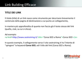 Link Building Efficace TITLE DEI LINK Il titolo (title) di un link nasce come strumento per descrivere brevemente il contenuto della pagina di destinazione a cui punta un collegamento,  in maniera più approfondita di quanto non faccia già il testo stesso del link (quello, cioè, su cui si clicca).  Ad esempio: <a href= http://www.seotraining.it/   title=“ Corso SEO a Roma ”> Corso SEO  </a> In questo esempio, il collegamento verso il sito seotraining.it ha l'intento di "spingere" la keyword  Corso SEO , ed il title del link (Corso SEO a Roma). 