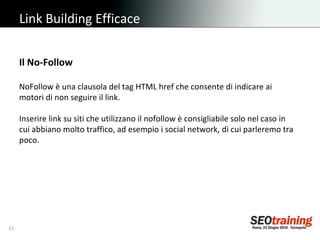 Link Building Efficace Il No-Follow NoFollow è una clausola del tag HTML href che consente di indicare ai motori di non seguire il link.  Inserire link su siti che utilizzano il nofollow è consigliabile solo nel caso in cui abbiano molto traffico, ad esempio i social network, di cui parleremo tra poco. 
