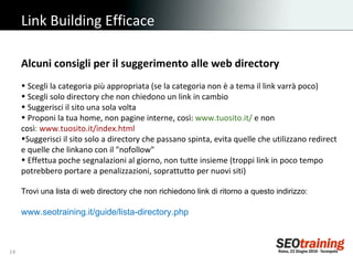 Link Building Efficace Alcuni consigli per il suggerimento alle web directory Scegli la categoria più appropriata (se la categoria non è a tema il link varrà poco) Scegli solo directory che non chiedono un link in cambio Suggerisci il sito una sola volta  Proponi la tua home, non pagine interne, così:  www.tuosito.it/  e non così :  www.tuosito.it/index.html Suggerisci il sito solo a directory che passano spinta, evita quelle che utilizzano redirect e quelle che linkano con il "nofollow" Effettua poche segnalazioni al giorno, non tutte insieme (troppi link in poco tempo potrebbero portare a penalizzazioni, soprattutto per nuovi siti) Trovi una lista di web directory che non richiedono link di ritorno a questo indirizzo: www.seotraining.it/guide/lista-directory.php 