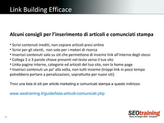 Link Building Efficace Alcuni consigli per l’inserimento di articoli e comunciati stampa Scrivi contenuti inediti, non copiare articoli presi online Scrivi per gli utenti,  non solo per i motori di ricerca Inserisci contenuti solo su siti che permettono di inserire link all’interno degli stessi Collega 2 o 3 parole chiave presenti nel testo verso il tuo sito Linka pagine interne, categorie ed articoli del tuo sito, non la home page Inserisci contenuti un po’ alla volta, non tutti insieme (troppi link in poco tempo potrebbero portare a penalizzazioni, soprattutto per nuovi siti) Trovi una lista di siti per article marketing e comunicati stampa a questo indirizzo: www.seotraining.it/guide/lista-articoli-comunicati.php 