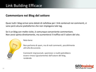Link Building Efficace Quasi tutti i blog ormai sono dotati di nofollow per i link contenuti nei commenti, ci sono però alcune piattaforme che non impiegano tale tag.  Se è un blog con molte visite, è comunque conveniente commentare.   Non avrai spinta direttamente, ma aumenterai il traffico ed il valore del sito. Commentare nei Blog del settore 