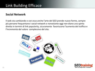 Link Building Efficace Il web sta cambiando e con esso anche l’arte del SEO prende nuove forme, sempre più persone frequentano i social network e nonostante oggi non diano una spinta diretta in termini di link popularity, sicuramente  favoriscono l’aumento del traffico e l’incremento del valore  complessivo del sito. Social Network 