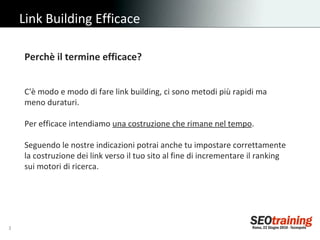 Link Building Efficace Perchè il termine efficace?   C'è modo e modo di fare link building, ci sono metodi più rapidi ma meno duraturi. Per efficace intendiamo  una costruzione che rimane nel tempo . Seguendo le nostre indicazioni potrai anche tu impostare correttamente la costruzione dei link verso il tuo sito al fine di incrementare il ranking sui motori di ricerca. 