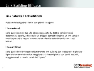 Link Building Efficace Possiamo distinguere i link in due grandi categorie: Link naturali e link artificiali I link naturali sono quei link che il tuo sito ottiene senza che tu debbia compiere una determinata azione, ad esempio un blogger potrebbe inserire un link verso il tuo sito perchè lo reputa interessante e  desidera condividerlo con i suoi lettori. I link artificiali   sono quei link che vengono creati tramite link building con lo scopo di migliorare il posizionamento di un sito, maggiore sarà la somiglianza con quelli naturali, maggiore sarà la resa in termini di "spinta" 