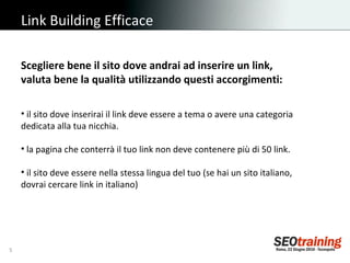 Link Building Efficace Scegliere bene il sito dove andrai ad inserire un link,  valuta bene la qualità utilizzando questi accorgimenti: il sito dove inserirai il link deve essere a tema o avere una categoria dedicata alla tua nicchia. la pagina che conterrà il tuo link non deve contenere più di 50 link. il sito deve essere nella stessa lingua del tuo (se hai un sito italiano, dovrai cercare link in italiano) 