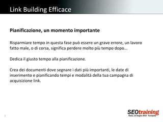 Link Building Efficace Pianificazione, un momento importante Risparmiare tempo in questa fase può essere un grave errore, un lavoro fatto male, o di corsa, significa perdere molto più tempo dopo... Dedica il giusto tempo alla pianificazione. Crea dei documenti dove segnare i dati più importanti, le date di inserimento e pianificando tempi e modalità della tua campagna di acquisizione link. 