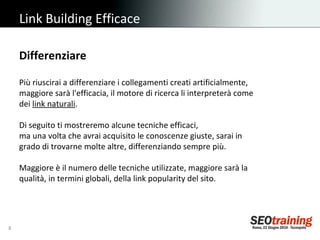 Link Building Efficace Differenziare Più riuscirai a differenziare i collegamenti creati artificialmente, maggiore sarà l'efficacia, il motore di ricerca li interpreterà come dei  link naturali . Di seguito ti mostreremo alcune tecniche efficaci,  ma una volta che avrai acquisito le conoscenze giuste, sarai in grado di trovarne molte altre, differenziando sempre più. Maggiore è il numero delle tecniche utilizzate, maggiore sarà la qualità, in termini globali, della link popularity del sito. 