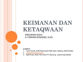 KEIMANAN DAN
KETAQWAAN
  DISAJIKAN OLEH :
  A. FARHAN SYADDAD, S.AG




SUMBER :
1. Yusuf Hanafi, 2006 Reorientasi Pddk Islam, Malang, Hilal Pustaka
2. www.kebunhikmah.com/
3. Nabil Fuad, 2005, PAI Untuk PT, Bandung, Syamil cipta Media
 