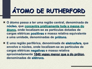 ÁTOMO DE RUTHERFORDÁTOMO DE RUTHERFORD
O átomo passa a ter uma região central, denominada de
núcleonúcleo, que concentra praticamente toda a massa doconcentra praticamente toda a massa do
átomoátomo, onde localizam-se as partículas dotadas de
cargas elétricas positivaspositivas e massa relativa equivalente
a uma unidade, denominadas de prótonsprótons.
E uma região periférica, denominada de eletrosferaeletrosfera, que
envolve o núcleo, onde localizam-se as partículas de
cargas elétricas negativasnegativas e massa relativa
aproximadamente 1840 vezes menor que a do próton1840 vezes menor que a do próton,
denominadas de elétronselétrons.
 
