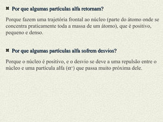 Por que algumas partículas alfa retornam?Por que algumas partículas alfa retornam?
Porque fazem uma trajetória frontal ao núcleo (parte do átomo onde se
concentra praticamente toda a massa de um átomo), que é positivo,
pequeno e denso.
Por que algumas partículas alfa sofrem desvios?Por que algumas partículas alfa sofrem desvios?
Porque o núcleo é positivo, e o desvio se deve a uma repulsão entre o
núcleo e uma partícula alfa (α+
) que passa muito próxima dele.
 