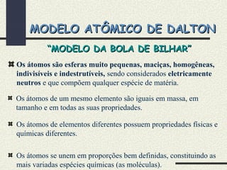 MODELO ATÔMICO DE DALTONMODELO ATÔMICO DE DALTON
Os átomos são esferas muito pequenas, maciças, homogêneas,
indivisíveis e indestrutíveis, sendo considerados eletricamente
neutros e que compõem qualquer espécie de matéria.
Os átomos de um mesmo elemento são iguais em massa, em
tamanho e em todas as suas propriedades.
Os átomos de elementos diferentes possuem propriedades físicas e
químicas diferentes.
Os átomos se unem em proporções bem definidas, constituindo as
mais variadas espécies químicas (as moléculas).
““MODELO DA BOLA DE BILHAR”MODELO DA BOLA DE BILHAR”
 