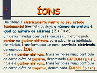 ÍONSÍONS
Um átomo é eletricamente neutro no seu estadoeletricamente neutro no seu estado
fundamentalfundamental (normal), ou seja, o número de prótons éo número de prótons é
igual ao número de elétronsigual ao número de elétrons ( Z = P = e( Z = P = e--
)).
Em determinadas ocasiões (ligações), um átomo pode
perderperder ou ganharganhar elétronselétrons, para adquirir estabilidade
eletrônica, transformando-se numa partícula eletrizadapartícula eletrizada,
denominada ÍONÍON.
 Se ele perder elétronsperder elétrons, transforma-se numa partícula
de carga elétrica positivapositiva, denominada CÁTIONCÁTION (( p > ep > e--
)).
 Se ele ganhar elétronsganhar elétrons, transforma-se numa partícula
de carga elétrica negativanegativa, denominada ÂNIONÂNION (( p < ep < e--
)).
 