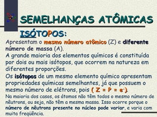 SEMELHANÇAS ATÔMICASSEMELHANÇAS ATÔMICAS
Apresentam o mesmo número atômicomesmo número atômico (Z) e diferentediferente
número de massa (A).
ISÓISÓTOTOPPOS:OS:
A grande maioria dos elementos químicos é constituída
por dois ou mais isótopos, que ocorrem na natureza em
diferentes proporções.
Os isótoposisótopos de um mesmo elemento químico apresentam
propriedades químicas semelhantes, já que possuem o
mesmo número de elétrons, pois ( Z = P = e( Z = P = e--
)).
Na maioria dos casos, os átomos não têm todos o mesmo número de
nêutrons, ou seja, não têm a mesma massa. Isso ocorre porque o
número de nêutrons presente no núcleo pode variar, e varia com
muita freqüência.
 