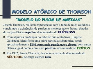 MODELO ATÔMICO DE THOMSONMODELO ATÔMICO DE THOMSON
Joseph Thomson, realizou experiências com o tubo de raios catódicos,
concluindo a existências de partículas menores que o átomo, dotadas
de carga elétrica negativanegativa, denominadas de ELÉTRONSELÉTRONS.
Com algumas mudanças no tubo de raios catódicos , Eugene
Goldstein, identificou uma outra partícula subatômica, sendo
aproximadamente 1840 vezes mais pesada que o elétron1840 vezes mais pesada que o elétron, com carga
elétrica igual porém com sinal positivopositivo, denominada de PRÓTONPRÓTON.
Em 1932, James Chadwik, descobre a partícula denominada de
NÊUTRONNÊUTRON, de carga elétrica nulanula.
““MODELO DO PUDIM DE AMEIXAS”MODELO DO PUDIM DE AMEIXAS”
 