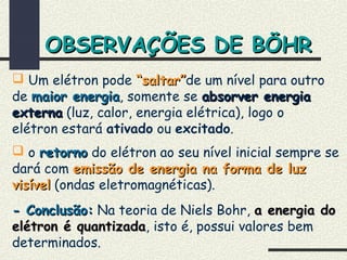  Um elétron pode “saltar”“saltar”de um nível para outro
de maior energiamaior energia, somente se absorver energiaabsorver energia
externaexterna (luz, calor, energia elétrica), logo o
elétron estará ativado ou excitado.
 o retornoretorno do elétron ao seu nível inicial sempre se
dará com emissão de energia na forma de luzemissão de energia na forma de luz
visívelvisível (ondas eletromagnéticas).
- Conclusão:- Conclusão: Na teoria de Niels Bohr, a energia doa energia do
elétron é quantizadaelétron é quantizada, isto é, possui valores bem
determinados.
OBSERVAÇÕES DE BÖHROBSERVAÇÕES DE BÖHR
 