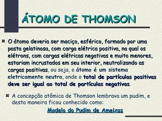 ÁTOMO DE THOMSONÁTOMO DE THOMSON
O átomo deveria ser maciço, esférico, formado por umaO átomo deveria ser maciço, esférico, formado por uma
pasta gelatinosa, com carga elétrica positiva, na qual ospasta gelatinosa, com carga elétrica positiva, na qual os
elétrons, com cargas elétricas negativas e muito menores,elétrons, com cargas elétricas negativas e muito menores,
estariam incrustados em seu interior, neutralizando asestariam incrustados em seu interior, neutralizando as
cargas positivascargas positivas, ou seja, o átomo é um sistema
eletricamente neutro, onde o total de partículas positivastotal de partículas positivas
deve ser igual ao total de partículas negativasdeve ser igual ao total de partículas negativas.
A concepção atômica de Thomson lembrava um pudim, e
desta maneira ficou conhecido como:
Modelo do Pudim de AmeixasModelo do Pudim de Ameixas
 