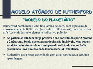 MODELO ATÔMICO DE RUTHERFORDMODELO ATÔMICO DE RUTHERFORD
Rutherford bombardeou uma fina lâmina de ouro, com espessura de
aproximadamente 0,0001 cm (cerca de 10 000 átomos), com partículas
alfa (α), emitidas pelo elemento radioativo polônio.
As partículas alfa têm carga positiva e são constituídas por 2 prótonsAs partículas alfa têm carga positiva e são constituídas por 2 prótons
e 2 nêutrons. Sendo que essas partículas são invisíveis. Mas podeme 2 nêutrons. Sendo que essas partículas são invisíveis. Mas podem
ser detectadas através de um anteparo de sulfeto de zinco (ZnS),ser detectadas através de um anteparo de sulfeto de zinco (ZnS),
produzindo uma luminosidade (fluorescência) instantânea.produzindo uma luminosidade (fluorescência) instantânea.
Rutherford usou nesta experiência com estas partículas, a seguinte
aparelhagem:
““MODELO DO PLANETÁRIO”MODELO DO PLANETÁRIO”
 