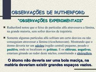 OBSERVAÇÕES DE RUTHERFORDOBSERVAÇÕES DE RUTHERFORD
Somente algumas partículas alfa sofriam um certo desvios ou não
conseguiam atravessar a lâmina (ricocheteavam). Mostrando que o
átomo deveria ter um núcleonúcleo (região central) pequeno, pesado e
positivopositivo, onde se localizam os prótonsprótons. E os elétronselétrons, negativosnegativos,
estariam girando ao redor deste núcleo, constituindo a eletrosferaeletrosfera.
Rutherford notou que o feixe de partículas alfa atravessava a lâmina,
na grande maioria, sem sofrer desvios de trajetória.
““OBSERVAÇÕES EXPERIMENTAIS”OBSERVAÇÕES EXPERIMENTAIS”
O átomo não deveria ser uma bola maciça, naO átomo não deveria ser uma bola maciça, na
matéria deveriam existir grandes espaços vazios.matéria deveriam existir grandes espaços vazios.
 