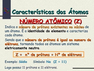 Características dos ÁtomosCaracterísticas dos Átomos
Indica o número de prótons existentes no núcleonúmero de prótons existentes no núcleo de
um átomo. É a identidade do elementoidentidade do elemento e caracteriza
cada átomo.
Sendo que o número de prótons é igual ao numero denúmero de prótons é igual ao numero de
elétronselétrons, tornando todos os átomos um sistema
eletricamente neutroeletricamente neutro.
Exemplo: Sódio Símbolo: Na (Z = 11)
Logo possui 11 prótons e 11 elétrons.
NÚMERO ATÔMICONÚMERO ATÔMICO (Z)(Z)
Z = nº de prótons = Nº de elétronsZ = nº de prótons = Nº de elétrons
 