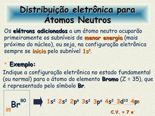 Exemplo:Exemplo:
Indique a configuração eletrônica no estado fundamental
(ou normal) para o átomo do elemento BromoBromo (Z = 35), que
é representado pelo símbolo BrBr.
Distribuição eletrônica paraDistribuição eletrônica para
Átomos NeutrosÁtomos Neutros
Os elétrons adicionadoselétrons adicionados a um átomo neutro ocuparão
primeiramente os subníveis de menor energiamenor energia (mais
próximo do núcleo), ou seja, na configuração eletrônica
sempre se iniciainicia pelo subnível 1s1s22
.
1s2
2s2
3s2
4s2
2p6
3p6 4p3d10 55
35
Br
80
C.V. = 7 eC.V. = 7 e--
 