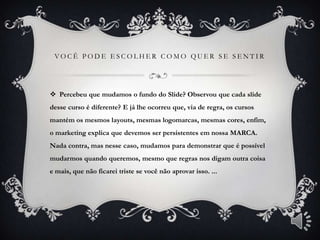 VOCÊ PODE ESCOLHER COMO QUER SE SENTIR




 Percebeu que mudamos o fundo do Slide? Observou que cada slide
desse curso é diferente? E já lhe ocorreu que, via de regra, os cursos
mantém os mesmos layouts, mesmas logomarcas, mesmas cores, enfim,
o marketing explica que devemos ser persistentes em nossa MARCA.
Nada contra, mas nesse caso, mudamos para demonstrar que é possível
mudarmos quando queremos, mesmo que regras nos digam outra coisa
e mais, que não ficarei triste se você não aprovar isso. ...
 