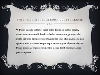 VOCÊ PODE ESCOLHER COMO QUER SE SENTIR



 Posso decidir voltar e fazer como todos os outros fazem,
mantendo a mesma linha de trabalho nos cursos, porque não
quero ser uma professora reprovada por seus alunos, mas se não
aprovou não seria motivo para que eu amargure alguma tristeza.
Posso controlar meus sentimentos e você também pode...mas
precisa querer...
 