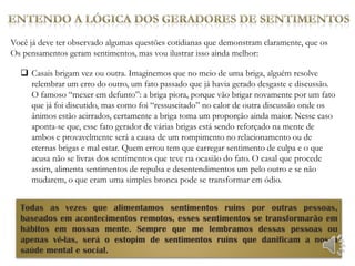 Você já deve ter observado algumas questões cotidianas que demonstram claramente, que os
Os pensamentos geram sentimentos, mas vou ilustrar isso ainda melhor:

   Casais brigam vez ou outra. Imaginemos que no meio de uma briga, alguém resolve
    relembrar um erro do outro, um fato passado que já havia gerado desgaste e discussão.
    O famoso “mexer em defunto”: a briga piora, porque vão brigar novamente por um fato
    que já foi discutido, mas como foi “ressuscitado” no calor de outra discussão onde os
    ânimos estão acirrados, certamente a briga toma um proporção ainda maior. Nesse caso
    aponta-se que, esse fato gerador de várias brigas está sendo reforçado na mente de
    ambos e provavelmente será a causa de um rompimento no relacionamento ou de
    eternas brigas e mal estar. Quem errou tem que carregar sentimento de culpa e o que
    acusa não se livras dos sentimentos que teve na ocasião do fato. O casal que procede
    assim, alimenta sentimentos de repulsa e desentendimentos um pelo outro e se não
    mudarem, o que eram uma simples bronca pode se transformar em ódio.


  Todas as vezes que alimentamos sentimentos ruins por outras pessoas,
  baseados em acontecimentos remotos, esses sentimentos se transformarão em
  hábitos em nossas mente. Sempre que me lembramos dessas pessoas ou
  apenas vê-las, será o estopim de sentimentos ruins que danificam a nossa
  saúde mental e social.
 