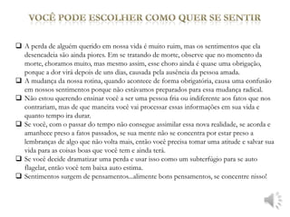  A perda de alguém querido em nossa vida é muito ruim, mas os sentimentos que ela
  desencadeia são ainda piores. Em se tratando de morte, observe que no momento da
  morte, choramos muito, mas mesmo assim, esse choro ainda é quase uma obrigação,
  porque a dor virá depois de uns dias, causada pela ausência da pessoa amada.
 A mudança da nossa rotina, quando acontece de forma obrigatória, causa uma confusão
  em nossos sentimentos porque não estávamos preparados para essa mudança radical.
 Não estou querendo ensinar você a ser uma pessoa fria ou indiferente aos fatos que nos
  contrariam, mas de que maneira você vai processar essas informações em sua vida e
  quanto tempo ira durar.
 Se você, com o passar do tempo não consegue assimilar essa nova realidade, se acorda e
  amanhece preso a fatos passados, se sua mente não se concentra por estar preso a
  lembranças de algo que não volta mais, então você precisa tomar uma atitude e salvar sua
  vida para as coisas boas que você tem e ainda terá.
 Se você decide dramatizar uma perda e usar isso como um subterfúgio para se auto
  flagelar, então você tem baixa auto estima.
 Sentimentos surgem de pensamentos...alimente bons pensamentos, se concentre nisso!
 