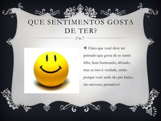QUE SENTIMENTOS GOSTA
       DE TER?

            Claro que você deve ter
           pensado que gosta de se sentir
           feliz, bem humorado, aliviado,
           mas se isso é verdade, então
           porque você anda tão pra baixo,
           tão nervoso, pensativo?
 
