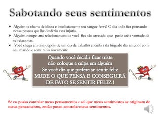  Alguém te chama de idiota e imediatamente seu sangue ferve! O dia todo fica pensando
  nessa pessoa que lhe desferiu essa injuria.
 Alguém rompe uma relacionamento e você fica tão arrasado que perde até a vontade de
  se relacionar.
 Você chega em casa depois de um dia de trabalho e lembra da briga do dia anterior com
  seu marido e sente raiva novamente.




Se eu posso controlar meus pensamentos e sei que meus sentimentos se originam de
meus pensamentos, então posso controlar meus sentimentos.
 