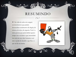 RESUMINDO

 Na vida de todos nós surgem
acontecimentos que podem
desencadear sentimentos de alegria, de
tristeza, de raiva, de angustia. Você é a
única pessoa que pode definir quanto
tempo isso vai durar e que intensidade
isso terá em sua vida. Somente você
tem o poder de decidir o que fica e o
que sai da sua mente.
 