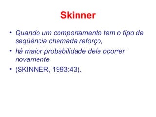 Skinner
• Quando um comportamento tem o tipo de
seqüência chamada reforço,
• há maior probabilidade dele ocorrer
novamente
• (SKINNER, 1993:43).
 