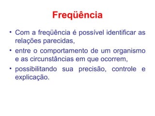 Freqüência
• Com a freqüência é possível identificar as
relações parecidas,
• entre o comportamento de um organismo
e as circunstâncias em que ocorrem,
• possibilitando sua precisão, controle e
explicação.
 