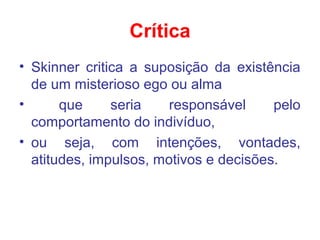 Crítica
• Skinner critica a suposição da existência
de um misterioso ego ou alma
• que seria responsável pelo
comportamento do indivíduo,
• ou seja, com intenções, vontades,
atitudes, impulsos, motivos e decisões.
 