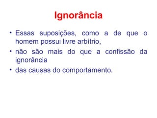 Ignorância
• Essas suposições, como a de que o
homem possui livre arbítrio,
• não são mais do que a confissão da
ignorância
• das causas do comportamento.
 