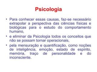 Psicologia
• Para conhecer essas causas, faz-se necessário
extrapolar a perspectiva das ciências físicas e
biológicas para o estudo do comportamento
humano,
• e eliminar da Psicologia todos os conceitos que
não se possam tornar operacionais,
• pela mensuração e quantificação, como noções
de inteligência, emoção, estado de espírito,
memória, traço de personalidade e do
inconsciente.
 
