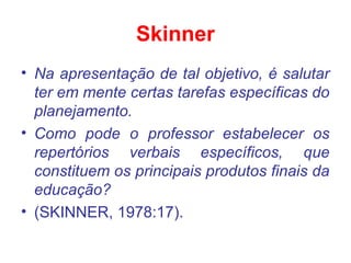 Skinner
• Na apresentação de tal objetivo, é salutar
ter em mente certas tarefas específicas do
planejamento.
• Como pode o professor estabelecer os
repertórios verbais específicos, que
constituem os principais produtos finais da
educação?
• (SKINNER, 1978:17).
 