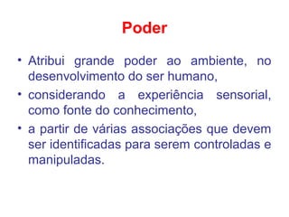 Poder
• Atribui grande poder ao ambiente, no
desenvolvimento do ser humano,
• considerando a experiência sensorial,
como fonte do conhecimento,
• a partir de várias associações que devem
ser identificadas para serem controladas e
manipuladas.
 