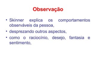 Observação
• Skinner explica os comportamentos
observáveis da pessoa,
• desprezando outros aspectos,
• como o raciocínio, desejo, fantasia e
sentimento,
 