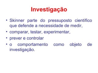Investigação
• Skinner parte do pressuposto científico
que defende a necessidade de medir,
• comparar, testar, experimentar,
• prever e controlar
• o comportamento como objeto de
investigação.
 