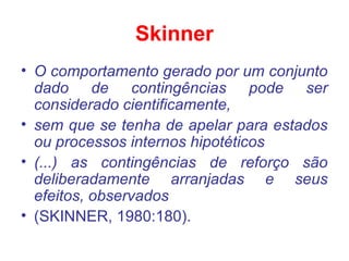Skinner
• O comportamento gerado por um conjunto
dado de contingências pode ser
considerado cientificamente,
• sem que se tenha de apelar para estados
ou processos internos hipotéticos
• (...) as contingências de reforço são
deliberadamente arranjadas e seus
efeitos, observados
• (SKINNER, 1980:180).
 