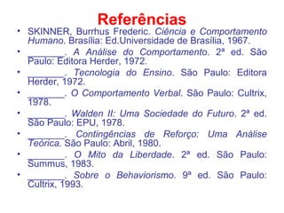 Referências
• SKINNER, Burrhus Frederic. Ciência e Comportamento
Humano. Brasília: Ed.Universidade de Brasília, 1967.
• _______. A Análise do Comportamento. 2ª ed. São
Paulo: Editora Herder, 1972.
• _______. Tecnologia do Ensino. São Paulo: Editora
Herder, 1972.
• _______. O Comportamento Verbal. São Paulo: Cultrix,
1978.
• _______. Walden II: Uma Sociedade do Futuro. 2ª ed.
São Paulo: EPU, 1978.
• _______. Contingências de Reforço: Uma Análise
Teórica. São Paulo: Abril, 1980.
• _______. O Mito da Liberdade. 2ª ed. São Paulo:
Summus, 1983.
• _______. Sobre o Behaviorismo. 9ª ed. São Paulo:
Cultrix, 1993.
 